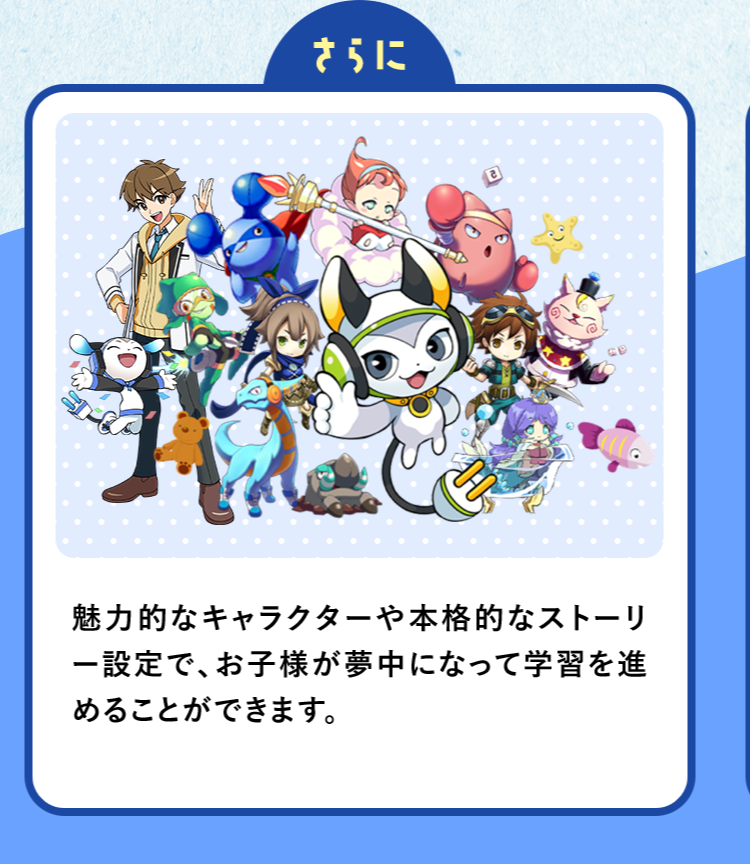 さらに魅力的なキャラクターや本格的なストーリ一設定で、お子様が夢中になって学習を進めることができます。