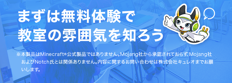 レオ
QUREO プログラミング教室
未来を切り拓く力
QUREOの無料体験授業 で
第一歩を踏み出そう!
マイクラで
楽しく
学べる!
初めてでも
楽しめる
まずは無料体験で
本格的な
カリキュラム
教室の雰囲気を知ろう
※本製品はMinecraft ® 公式製品ではありません。 Mojang社から承認されておらず、Mojang社
および Notch氏とは関係ありません。 内容に関するお問い合わせは株式会社キュレオまでお願
いします。