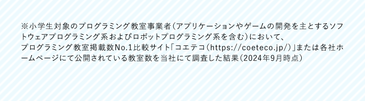 ※小学生対象のプログラミング教室事業者 (アプリケーションやゲームの開発を主とするソフ
トウェアプログラミング系およびロボットプログラミング系を含む)において、
プログラミング教室掲載数No.1比較サイト「コエテコ (https://coeteco.jp/)」または各社ホ
ームページにて公開されている教室数を当社にて調査した結果 (2024年9月時点)