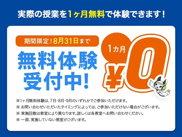 実際の授業を1ヶ月無料で体験できます!
期間限定! 8月31日まで
無料体験
受付中!
1カ月
Q
※1ヶ月無料体験は、7月・8月・9月のいずれかでご参加いただけます。
※お問い合わせいただいたタイミングによっては、ご参加いただけない場合がございます。
※ 実施回数は教室により異なります。 詳しくは各教室へお問い合わせください。
※一部実施していない教室がございます。