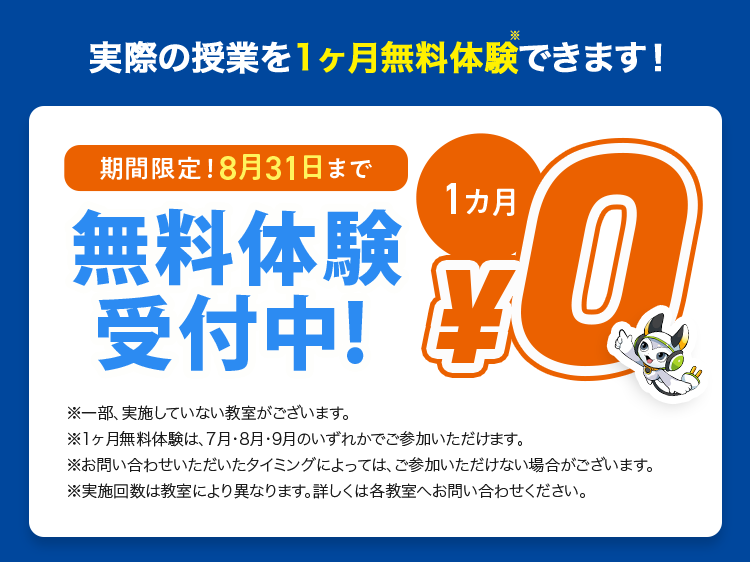 実際の授業を1ヶ月無料体験できます!
期間限定! 8月31日まで
無料体験
受付中!
※一部、実施していない教室がございます。
1カ月
Q
※1ヶ月無料体験は、7月・8月・9月のいずれかでご参加いただけます。
※お問い合わせいただいたタイミングによっては、ご参加いただけない場合がございます。
※実施回数は教室により異なります。 詳しくは各教室へお問い合わせください。