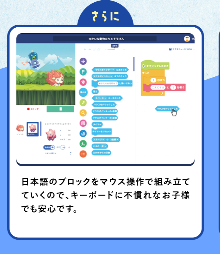 さらに日本語のブロックをマウス操作で組み立てていくので、キーボードに不慣れなお子様でも安心です。